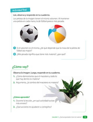 1 Si el volumen es el mismo, ¿de qué depende que la masa de la pelota de
fúlbol sea mayor?
2 ¿Más pesada significa que tiene más materia?, ¿por qué?
Lee, observa y responde en tu cuaderno.
Las pelotas de la imagen tienen el mismo volumen. Al mantener
una pelota en cada mano, la de fúltbol parece más pesada.
¿Cómo aprendo?
1. Durante la lección, ¿en qué actividad tuviste
más errores?
2. ¿Qué acciones te ayudaron a corregirlos?
Actividad final
¿Cómo voy?
Observa la imagen. Luego, responde en tu cuaderno.
1. ¿Cómo demostrarías que el macetero y todo lo
que hay dentro es materia?
2. Argumenta, ¿la sombra del macetero es materia?
Lección 1 • ¿Qué propiedades tiene la materia? 19
 