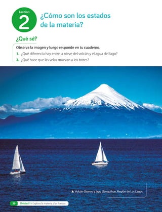 Observa la imagen y luego responde en tu cuaderno.
1. ¿Qué diferencia hay entre la nieve del volcán y el agua del lago?
2. ¿Qué hace que las velas muevan a los botes?
▲ Volcán Osorno y lago Llanquihue, Región de Los Lagos.
¿Cómo son los estados
de la materia?
2
Lección
¿Qué sé?
Unidad 1 • Exploro la materia y las fuerzas
20
 