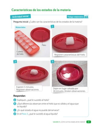 a Expliquen, ¿qué le sucedió al hielo?
b ¿Qué diferencias observan entre el hielo que es sólido y el agua que
es líquido?
c ¿En qué estado el agua no puede derramarse?
d En el Paso 3, ¿qué le sucedió al agua líquida?
Respondan:
Características de los estados de la materia
Pregunta inicial: ¿Cuáles son las características de los estados de la materia?
Dejen en lugar soleado por
30 minutos. Anoten observaciones.
Registren características del hielo.
Esperen 5 minutos.
Registren observaciones.
Actividad inicial Trabajo colaborativo
1
2 3
Materiales
Plato
Cubeta
de hielo
Lección 2 • ¿Cómo son los estados de la materia? 21
 