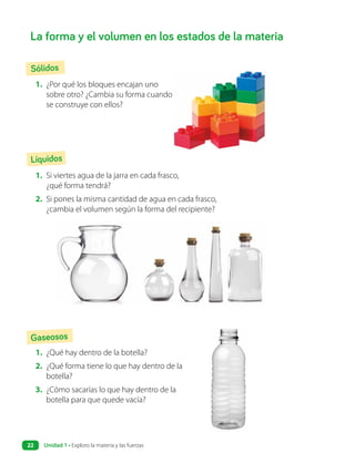 La forma y el volumen en los estados de la materia
Sólidos
Líquidos
Gaseosos
1. ¿Por qué los bloques encajan uno
sobre otro? ¿Cambia su forma cuando
se construye con ellos?
1. Si viertes agua de la jarra en cada frasco,
¿qué forma tendrá?
2. Si pones la misma cantidad de agua en cada frasco,
¿cambia el volumen según la forma del recipiente?
1. ¿Qué hay dentro de la botella?
2. ¿Qué forma tiene lo que hay dentro de la
botella?
3. ¿Cómo sacarías lo que hay dentro de la
botella para que quede vacía?
Unidad 1 • Exploro la materia y las fuerzas
22
 