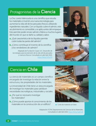 Ciencia en Chile
Protagonistas de la Ciencia
La Dra. Loreto Valenzuela es una científica que estudia
los materiales e inventó una nueva tecnología para
aumentar la vida útil de los pescados frescos utilizando
ingredientes naturales. Con un líquido cubre el salmón, este
recubrimiento es comestible y se aplica antes del empaque.
Esto permite poder enviar salmón chileno a muchos lugares
del mundo sin que se dañe su calidad y sabor.
a. ¿Qué característica de los líquidos permite
cubrir todas las partes del salmón?
b.¿Cómo contribuye el invento de la científica
a los vendedores de salmón?
Adaptado de Fundación Copec-UC. Desarrollo de
tecnologías para la extensión de la vida útil de pescados
y mariscos frescos. Consultado en abril del 2020.
https://bit.ly/2V5toYN
La ciencia de materiales es un campo científico
encargado de investigar la relación entre la
estructura y las propiedades de los materiales.
La Universidad de Chile tiene un área encargada
de investigar los materiales para satisfacer
necesidades tecnológicas, industriales y sociales.
a. ¿Por qué es necesario investigar
los materiales?
b. ¿Cómo puede aportar el conocimiento de los
materiales en la construcción de un edificio? ▲ Corte de material con láser.
Adaptación: FCFM. Departamento de Ciencias de los Materiales.
Consultado en abril del 2020. https://bit.ly/3q6DoiE
26 Unidad 1 • Exploro la materia y las fuerzas
 