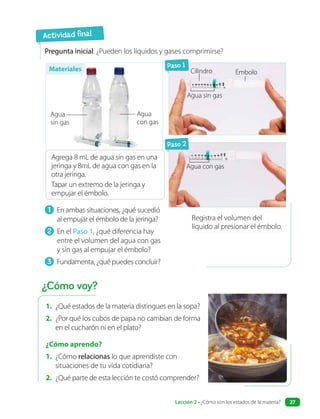 1. ¿Qué estados de la materia distingues en la sopa?
2. ¿Por qué los cubos de papa no cambian de forma
en el cucharón ni en el plato?
¿Cómo aprendo?
1. ¿Cómo relacionas lo que aprendiste con
situaciones de tu vida cotidiana?
2. ¿Qué parte de esta lección te costó comprender?
1 En ambas situaciones, ¿qué sucedió
al empujar el émbolo de la jeringa?
2 En el Paso 1, ¿qué diferencia hay
entre el volumen del agua con gas
y sin gas al empujar el émbolo?
3 Fundamenta, ¿qué puedes concluir?
Pregunta inicial: ¿Pueden los líquidos y gases comprimirse?
Agrega 8 mL de agua sin gas en una
jeringa y 8mL de agua con gas en la
otra jeringa.
Tapar un extremo de la jeringa y
empujar el émbolo.
Paso 1
Paso 2
Registra el volumen del
líquido al presionar el émbolo.
Actividad final
¿Cómo voy?
Agua
sin gas
Agua sin gas
Cilindro Émbolo
Agua
con gas
Agua con gas
Materiales
Lección 2 • ¿Cómo son los estados de la materia? 27
 