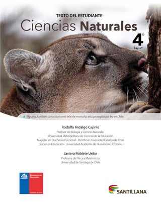 TEXTO DEL ESTUDIANTE
Ciencias Naturales
4
bá sico
º
Rodolfo Hidalgo Caprile
Profesor de Biología y Ciencias Naturales
Universidad Metropolitana de Ciencias de la Educación
Magíster en Diseño Instruccional - Pontificia Universidad Católica de Chile
Doctor en Educación - Universidad Academia de Humanismo Cristiano
Javiera Poblete Uribe
Profesora de Física y Matemática
Universidad de Santiago de Chile
▲ El puma, también conocido como león de montaña, está protegido por ley en Chile.
 