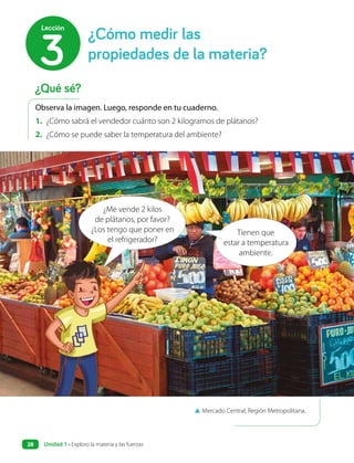 ▲ Mercado Central, Región Metropolitana.
Observa la imagen. Luego, responde en tu cuaderno.
1. ¿Cómo sabrá el vendedor cuánto son 2 kilogramos de plátanos?
2. ¿Cómo se puede saber la temperatura del ambiente?
Tienen que
estar a temperatura
ambiente.
¿Me vende 2 kilos
de plátanos, por favor?
¿Los tengo que poner en
el refrigerador?
¿Cómo medir las
propiedades de la materia?
3
Lección
¿Qué sé?
Unidad 1 • Exploro la materia y las fuerzas
28
 