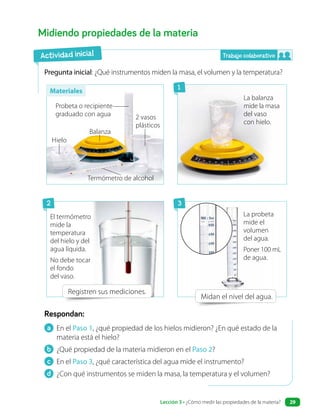 a En el Paso 1, ¿qué propiedad de los hielos midieron? ¿En qué estado de la
materia está el hielo?
b ¿Qué propiedad de la materia midieron en el Paso 2?
c En el Paso 3, ¿qué característica del agua mide el instrumento?
d ¿Con qué instrumentos se miden la masa, la temperatura y el volumen?
Respondan:
Midiendo propiedades de la materia
Pregunta inicial: ¿Qué instrumentos miden la masa, el volumen y la temperatura?
Registren sus mediciones.
Midan el nivel del agua.
Actividad inicial
Probeta o recipiente
graduado con agua
Balanza
Hielo
2 vasos
plásticos
Termómetro de alcohol
La probeta
mide el
volumen
del agua.
Poner 100 mL
de agua.
El termómetro
mide la
temperatura
del hielo y del
agua líquida.
No debe tocar
el fondo
del vaso.
La balanza
mide la masa
del vaso
con hielo.
Trabajo colaborativo
1
2 3
Materiales
Lección 3 • ¿Cómo medir las propiedades de la materia? 29
 