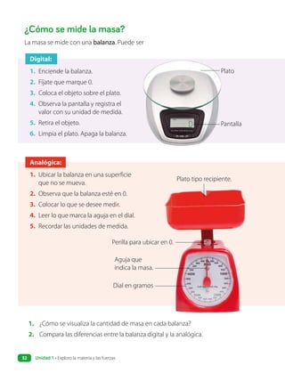 ¿Cómo se mide la masa?
1. ¿Cómo se visualiza la cantidad de masa en cada balanza?
2. Compara las diferencias entre la balanza digital y la analógica.
La masa se mide con una balanza. Puede ser
Digital:
1. Enciende la balanza.
2. Fíjate que marque 0.
3. Coloca el objeto sobre el plato.
4. Observa la pantalla y registra el
valor con su unidad de medida.
5. Retira el objeto.
6. Limpia el plato. Apaga la balanza.
Pantalla
Plato
Analógica:
1. Ubicar la balanza en una superficie
que no se mueva.
2. Observa que la balanza esté en 0.
3. Colocar lo que se desee medir.
4. Leer lo que marca la aguja en el dial.
5. Recordar las unidades de medida.
Perilla para ubicar en 0.
Aguja que
indica la masa.
Dial en gramos
Plato tipo recipiente.
Unidad 1 • Exploro la materia y las fuerzas
32
 