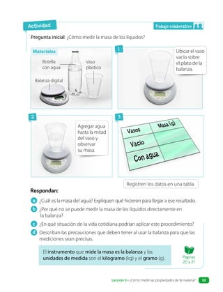 Pregunta inicial: ¿Cómo medir la masa de los líquidos?
Ubicar el vaso
vacío sobre
el plato de la
balanza.
Agregar agua
hasta la mitad
del vaso y
observar
su masa.
El instrumento que mide la masa es la balanza y las
unidades de medida son el kilogramo (kg) y el gramo (g).
a ¿Cuál es la masa del agua? Expliquen qué hicieron para llegar a ese resultado.
b ¿Por qué no se puede medir la masa de los líquidos directamente en
la balanza?
c ¿En qué situación de la vida cotidiana podrían aplicar este procedimiento?
d Describan las precauciones que deben tener al usar la balanza para que las
mediciones sean precisas.
Respondan:
Registren los datos en una tabla.
Actividad
Botella
con agua
Balanza digital
Vaso
plástico
Trabajo colaborativo
1
2 3
Materiales
Páginas
20 y 21
Lección 3 • ¿Cómo medir las propiedades de la materia? 33
 