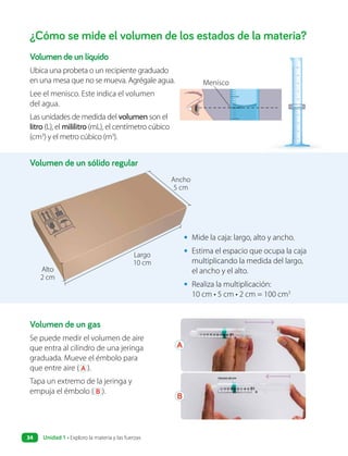 ¿Cómo se mide el volumen de los estados de la materia?
Volumen de un líquido
Ubica una probeta o un recipiente graduado
en una mesa que no se mueva. Agrégale agua.
Lee el menisco. Este indica el volumen
del agua.
Las unidades de medida del volumen son el
litro (L), el mililitro (mL), el centímetro cúbico
(cm3
) y el metro cúbico (m3
).
• Mide la caja: largo, alto y ancho.
• Estima el espacio que ocupa la caja
multiplicando la medida del largo,
el ancho y el alto.
• Realiza la multiplicación:
10 cm • 5 cm • 2 cm = 100 cm3
Volumen de un gas
Se puede medir el volumen de aire
que entra al cilindro de una jeringa
graduada. Mueve el émbolo para
que entre aire ( A ).
Tapa un extremo de la jeringa y
empuja el émbolo ( B ).
Volumen de un sólido regular
Ancho
5 cm
Largo
10 cm
Alto
2 cm
A
B
Menisco
Unidad 1 • Exploro la materia y las fuerzas
34
 