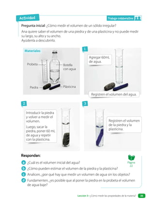 a ¿Cuál es el volumen inicial del agua?
b ¿Cómo pueden estimar el volumen de la piedra y la plasticina?
c Analicen, ¿por qué hay que medir un volumen de agua sin los objetos?
d Fundamenten, ¿es posible que al poner la piedra en la probeta el volumen
de agua baje?
Respondan:
Pregunta inicial: ¿Cómo medir el volumen de un sólido irregular?
Ana quiere saber el volumen de una piedra y de una plasticina y no puede medir
su largo, su alto y su ancho.
Ayúdenla a descubrirlo.
Registren el volumen del agua.
Agregar 60mL
de agua.
Introducir la piedra
y volver a medir el
volumen.
Luego, sacar la
piedra, poner 60 mL
de agua y repetir
con la plasticina.
Registren el volumen
de la piedra y la
plasticina.
Actividad
Botella
con agua
Probeta
Piedra Plásticina
Trabajo colaborativo
1
3
2
Materiales
Página
22
Lección 3 • ¿Cómo medir las propiedades de la materia? 35
 