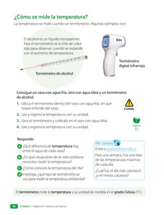 ¿Cómo se mide la temperatura?
La temperatura se mide usando un termómetro. Algunos ejemplos son:
El alcohol es un líquido transparente.
Para el termómetro se lo tiñe de color
rojo para observar cuando se expande
con el aumento de temperatura.
El termómetro mide la temperatura y su unidad de medida es el grado Celsius (°C).
Consigue un vaso con agua fría, otro con agua tibia y un termómetro
de alcohol.
1. Ubica el termómetro dentro del vaso con agua fría, sin que
toque el fondo del vaso.
2. Lee y registra la temperatura con su unidad.
3. Saca el termómetro y colócalo en el vaso con agua tibia.
4. Lee y registra la temperatura con su unidad.
Me conecto
Entra a www.meteochile.cl
Para una semana, haz una lista
de las temperaturas máximas
de cada día.
¿Cuál fue el día más caluroso?,
¿y el menos caluroso?
a ¿Qué diferencia de temperatura hay
entre el agua de cada vaso?
b ¿En qué situaciones de la vida cotidiana
necesitas medir la temperatura?
c ¿Cómo conoces la temperatura del día?
d Investiga, ¿qué tipo de termómetro se
usa para medir la temperatura ambiental?
Responde:
Termómetro de alcohol
Termómetro
digital infrarrojo
Cuidado
Página
23
Unidad 1 • Exploro la materia y las fuerzas
36
 