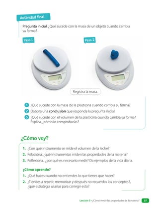 Actividad final
1. ¿Con qué instrumento se mide el volumen de la leche?
2. Relaciona, ¿qué instrumentos miden las propiedades de la materia?
3. Reflexiona, ¿por qué es necesario medir? Da ejemplos de la vida diaria.
¿Cómo aprendo?
1. ¿Qué haces cuando no entiendes lo que tienes que hacer?
2. ¿Tiendes a repetir, memorizar y después no recuerdas los conceptos?,
¿qué estrategia usarías para corregir esto?
1 ¿Qué sucede con la masa de la plasticina cuando cambia su forma?
2 Elabora una conclusión que responda la pregunta inicial.
3 ¿Qué sucede con el volumen de la plasticina cuando cambia su forma?
Explica, ¿cómo lo comprobarías?
Pregunta inicial: ¿Qué sucede con la masa de un objeto cuando cambia
su forma?
?
Paso 1 Paso 2
Registra la masa.
¿Cómo voy?
Lección 3 • ¿Cómo medir las propiedades de la materia? 37
 