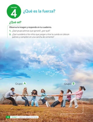 Observa la imagen y responde en tu cuaderno.
1. ¿Qué grupo piensas que ganará?, ¿por qué?
2. ¿Qué sucedería si los niños que juegan a tirar la cuerda se colocan
patines y compiten en una cancha de cemento?
Grupo A Grupo B
¿Qué sé?
¿Qué es la fuerza?
4
Lección
Unidad 1 • Exploro la materia y las fuerzas
38
 