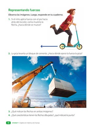Representando fuerzas
Observa las imágenes. Luego, responde en tu cuaderno.
1. Si el niño aplica fuerza con el pie hacia
atrás del escúter, como muestra la
flecha, ¿hacia dónde se mueve?
2. La grúa levanta un bloque de cemento. ¿Hacia dónde ejerce la fuerza la grúa?
3. ¿Qué indican las flechas en ambas imágenes?
4. ¿Qué características tienen las flechas dibujadas?, ¿qué indicará la punta?
Unidad 1 • Exploro la materia y las fuerzas
40
 