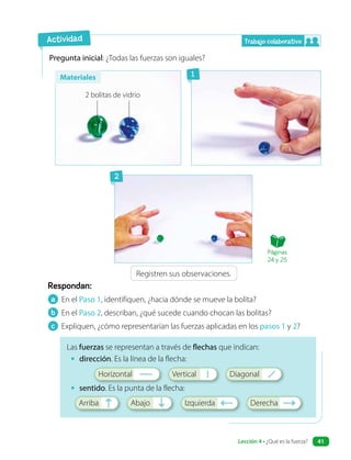 a En el Paso 1, identifiquen, ¿hacia dónde se mueve la bolita?
b En el Paso 2, describan, ¿qué sucede cuando chocan las bolitas?
c Expliquen, ¿cómo representarían las fuerzas aplicadas en los pasos 1 y 2?
Respondan:
Pregunta inicial: ¿Todas las fuerzas son iguales?
Las fuerzas se representan a través de flechas que indican:
• dirección. Es la línea de la flecha:
Horizontal Vertical Diagonal
• sentido. Es la punta de la flecha:
Arriba Abajo Izquierda Derecha
Registren sus observaciones.
Actividad Trabajo colaborativo
1
2
Materiales
2 bolitas de vidrio
Páginas
24 y 25
Lección 4 • ¿Qué es la fuerza? 41
 