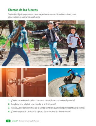 Efectos de las fuerzas
Todos los objetos que nos rodean experimentan cambios observables y no
observables al aplicarles una fuerza.
1. ¿Qué sucederá con la pelota cuando la niña aplique una fuerza al patearla?
2. Fundamenta, ¿al abrir una puerta se aplica fuerza?
3. Analiza, ¿qué característica de la fuerza cambiará cuando el patinador baje la cuesta?
4. ¿Cómo se puede cambiar la rapidez de un objeto en movimiento?
Unidad 1 • Exploro la materia y las fuerzas
42
 