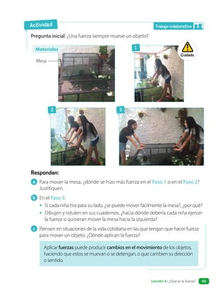 Respondan:
Pregunta inicial: ¿Una fuerza siempre mueve un objeto?
Aplicar fuerzas puede producir cambios en el movimiento de los objetos,
haciendo que estos se muevan o se detengan, o que cambien su dirección
o sentido.
a Para mover la mesa, ¿dónde se hizo más fuerza en el Paso 1 o en el Paso 2?
Justifiquen.
b En el Paso 3:
• Si cada niña tira para su lado, ¿se puede mover fácilmente la mesa?, ¿por qué?
• Dibujen y rotulen en sus cuadernos, ¿hacia dónde debería cada niña ejercer
la fuerza si quisieran mover la mesa hacia la izquierda?
c Piensen en situaciones de la vida cotidiana en las que tengan que hacer fuerza
para mover un objeto. ¿Dónde aplican la fuerza?
Actividad
Cuidado
Trabajo colaborativo
2
1
3
Mesa
Materiales
Lección 4 • ¿Qué es la fuerza? 43
 