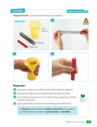 Pregunta inicial: ¿Cómo afecta la fuerza a los cuerpos?
Respondan:
Las fuerzas pueden generar cambios en la forma de los objetos.
Las deformaciones pueden ser permanentes o reversibles.
a Comparen, ¿cómo es la deformación de los distintos objetos?
b Agrupen los objetos que se deformaron de manera similar.
c Si el resorte se estirara con una mayor fuerza, ¿volvería a su forma
original?, ¿por qué?
d ¿Qué características tienen los materiales que se deforman?
Actividad
Vaso
plástico
Resorte
Plasticina
Cuidado
Trabajo colaborativo
1
2 3
Materiales
Páginas
26 y 27
Lección 4 • ¿Qué es la fuerza? 45
 