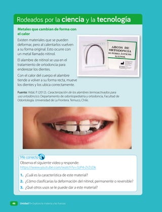 Rodeados por la ciencia y la tecnología
Metales que cambian de forma con
el calor
Existen materiales que se pueden
deformar, pero al calentarlos vuelven
a su forma original. Esto ocurre con
un metal llamado nitinol.
El alambre de nitinol se usa en el
tratamiento de ortodoncia para
enderezar los dientes.
Con el calor del cuerpo el alambre
tiende a volver a su forma recta, mueve
los dientes y los ubica correctamente.
Me conecto
Observa el siguiente video y responde:
https://www.youtube.com/watch?v=3zP4-ZrZsDk
1. ¿Cuál es la característica de este material?
2. ¿Cómo clasificarías la deformación del nitinol, permanente o reversible?
3. ¿Qué otros usos se le puede dar a este material?
Fuente: Vidal, P. (2012). Caracterización de los alambres termoactivados para
uso ortodóncico. Departamento de odontopediatría y ortodoncia, Facultad de
Odontología. Universidad de La Frontera. Temuco, Chile.
Unidad 1 • Exploro la materia y las fuerzas
46
 