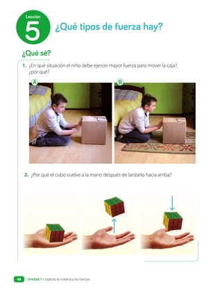 1. ¿En qué situación el niño debe ejercer mayor fuerza para mover la caja?,
¿por qué?
2. ¿Por qué el cubo vuelve a la mano después de lanzarlo hacia arriba?
A B
¿Qué sé?
¿Qué tipos de fuerza hay?
5
Lección
Unidad 1 • Exploro la materia y las fuerzas
48
 