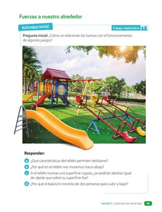 a ¿Qué características del refalín permiten deslizarse?
b ¿Por qué en el refalín nos movemos hacia abajo?
c Si el refalín tuviese una superficie rugosa, ¿se podrían deslizar igual
de rápido que sobre su superficie lisa?
d ¿Por qué el balancín necesita de dos personas para subir y bajar?
Fuerzas a nuestro alrededor
Pregunta inicial: ¿Cómo se relacionan las fuerzas con el funcionamiento
de algunos juegos?
Respondan:
Actividad inicial Trabajo colaborativo
Lección 5 • ¿Qué tipos de fuerza hay? 49
 