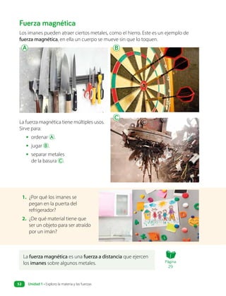 La fuerza magnética es una fuerza a distancia que ejercen
los imanes sobre algunos metales.
Fuerza magnética
Los imanes pueden atraer ciertos metales, como el hierro. Este es un ejemplo de
fuerza magnética, en ella un cuerpo se mueve sin que lo toquen.
La fuerza magnética tiene múltiples usos.
Sirve para:
• ordenar A .
• jugar B .
• separar metales
de la basura C .
1. ¿Por qué los imanes se
pegan en la puerta del
refrigerador?
2. ¿De qué material tiene que
ser un objeto para ser atraído
por un imán?
A B
C
Página
29
Unidad 1 • Exploro la materia y las fuerzas
52
 