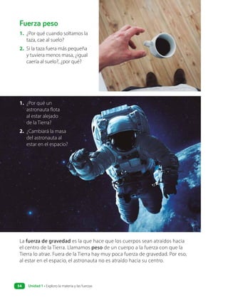 Fuerza peso
La fuerza de gravedad es la que hace que los cuerpos sean atraídos hacia
el centro de la Tierra. Llamamos peso de un cuerpo a la fuerza con que la
Tierra lo atrae. Fuera de la Tierra hay muy poca fuerza de gravedad. Por eso,
al estar en el espacio, el astronauta no es atraído hacia su centro.
1. ¿Por qué cuando soltamos la
taza, cae al suelo?
2. Si la taza fuera más pequeña
y tuviera menos masa, ¿igual
caería al suelo?, ¿por qué?
1. ¿Por qué un
astronauta flota
al estar alejado
de la Tierra?
2. ¿Cambiará la masa
del astronauta al
estar en el espacio?
Unidad 1 • Exploro la materia y las fuerzas
54
 