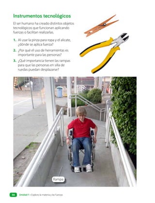 Instrumentos tecnológicos
El ser humano ha creado distintos objetos
tecnológicos que funcionan aplicando
fuerzas o facilitan realizarlas.
1. Al usar la pinza para ropa y el alicate,
¿dónde se aplica fuerza?
2. ¿Por qué el uso de herramientas es
importante para las personas?
3. ¿Qué importancia tienen las rampas
para que las personas en silla de
ruedas puedan desplazarse?
Rampa
Unidad 1 • Exploro la materia y las fuerzas
56
 