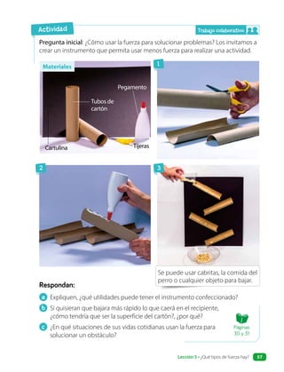 a Expliquen, ¿qué utilidades puede tener el instrumento confeccionado?
b Si quisieran que bajara más rápido lo que caerá en el recipiente,
¿cómo tendría que ser la superficie del cartón?, ¿por qué?
c ¿En qué situaciones de sus vidas cotidianas usan la fuerza para
solucionar un obstáculo?
Respondan:
Pregunta inicial: ¿Cómo usar la fuerza para solucionar problemas? Los invitamos a
crear un instrumento que permita usar menos fuerza para realizar una actividad.
Actividad
Cartulina
Tubos de
cartón
Tijeras
Pegamento
Se puede usar cabritas, la comida del
perro o cualquier objeto para bajar.
Trabajo colaborativo
1
2 3
Materiales
Páginas
30 y 31
Lección 5 • ¿Qué tipos de fuerza hay? 57
 