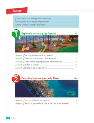 Índice
¿Cómo hacer una investigación científica?............................................................................... 6
Precauciones en el trabajo experimental..................................................................................... 8
¿Cómo construir tablas y gráficos?................................................................................................... 9
Exploro la materia y las fuerzas 10
Lección 1: ¿Qué propiedades tiene la materia?............................................................. 12
Lección 2: ¿Cómo son los estados de la materia?................................................... 20
Lección 3: ¿Cómo medir las propiedades de la materia?................................... 28
Lección 4: ¿Qué es la fuerza?................................................................................................... 38
Lección 5: ¿Qué tipos de fuerza hay?................................................................................. 48
Descubro la estructura de la Tierra 64
Lección 1: ¿Cómo es la Tierra por dentro?...................................................................... 66
Lección 2: ¿Qué sucede cuando las placas tectónicas se mueven?................ 78
2
Unidad
1
Unidad
4 Índice
 