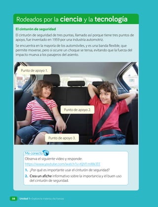 Rodeados por la ciencia y la tecnología
El cinturón de seguridad
El cinturón de seguridad de tres puntas, llamado así porque tiene tres puntos de
apoyo, fue inventado en 1959 por una industria automotriz.
Se encuentra en la mayoría de los automóviles, y es una banda flexible, que
permite moverse, pero si ocurre un choque se tensa, evitando que la fuerza del
impacto mueva a los pasajeros del asiento.
Me conecto
Observa el siguiente video y responde:
https://www.youtube.com/watch?v=Kjhf1mMk3EE
1. ¿Por qué es importante usar el cinturón de seguridad?
2. Crea un afiche informativo sobre la importancia y el buen uso
del cinturón de seguridad.
Punto de apoyo 1.
Punto de apoyo 2.
Punto de apoyo 3.
58 Unidad 1 • Exploro la materia y las fuerzas
 