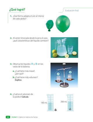 1. ¿Qué forma adopta el aire al interior
de cada globo?
2. Al verter limonada desde la jarra al vaso,
¿qué características del líquido cambian?
3. Observa los líquidos A y B en los
vasos de la balanza.
a. ¿Cuál tiene más masa?,
¿por qué?
b. ¿Cuál tiene más volumen?
Explica.
A
B
4. ¿Cuál es el volumen de
la piedra? Calcula.
180 mL 200 mL
Evaluación final
¿Qué logré?
Unidad 1 • Exploro la materia y las fuerzas
62
 