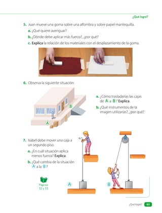 5. Juan mueve una goma sobre una alfombra y sobre papel mantequilla.
a. ¿Qué quiere averiguar?
b. ¿Dónde debe aplicar más fuerza?, ¿por qué?
c. Explica la relación de los materiales con el desplazamiento de la goma.
7. Isabel debe mover una caja a
un segundo piso.
a. ¿En cuál situación aplica
menos fuerza? Explica.
b. ¿Qué cambia de la situación
A a la B ?
6. Observa la siguiente situación:
B
A
B
A
a. ¿Cómo trasladarías las cajas
de A a B ? Explica.
b. ¿Qué instrumentos de la
imagen utilizarías?, ¿por qué?
¿Qué logré?
Páginas
32 y 33
¿Qué logré? 63
 