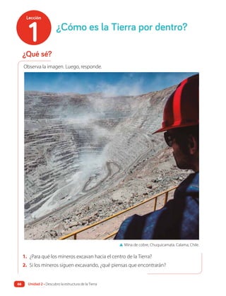 1. ¿Para qué los mineros excavan hacia el centro de la Tierra?
2. Si los mineros siguen excavando, ¿qué piensas que encontrarán?
▲ Mina de cobre, Chuquicamata. Calama, Chile.
¿Qué sé?
¿Cómo es la Tierra por dentro?
Observa la imagen. Luego, responde.
1
Lección
Unidad 2 • Descubro la estructura de la Tierra
66
 