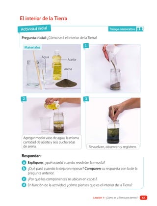 a Expliquen, ¿qué ocurrió cuando revolvían la mezcla?
b ¿Qué pasó cuando la dejaron reposar? Comparen su respuesta con la de la
pregunta anterior.
c ¿Por qué los componentes se ubican en capas?
d En función de la actividad, ¿cómo piensas que es el interior de la Tierra?
Respondan:
El interior de la Tierra
Pregunta inicial: ¿Cómo será el interior de la Tierra?
Aceite
Agua
Arena
2
1
3
Revuelvan, observen y registren.
Agregar medio vaso de agua, la misma
cantidad de aceite y seis cucharadas
de arena.
Actividad inicial Trabajo colaborativo
Materiales
Lección 1 • ¿Cómo es la Tierra por dentro? 67
 