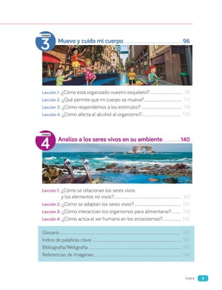 Muevo y cuido mi cuerpo 96
Lección 1: ¿Cómo está organizado nuestro esqueleto?........................................ 98
Lección 2: ¿Qué permite que mi cuerpo se mueva?.............................................. 110
Lección 3: ¿Cómo respondemos a los estímulos?.................................................. 118
Lección 4: ¿Cómo afecta el alcohol al organismo?................................................ 130
Analizo a los seres vivos en su ambiente 140
Lección 1: ¿Cómo se relacionan los seres vivos
y los elementos no vivos?................................................................................. 142
Lección 2: ¿Cómo se adaptan los seres vivos?......................................................... 150
Lección 3: ¿Cómo interactúan los organismos para alimentarse?............ 158
Lección 4: ¿Cómo actúa el ser humano en los ecosistemas?....................... 166
Glosario ................................................................................................................................................. 180
Índice de palabras clave............................................................................................................ 182
Bibliografía/Webgrafía................................................................................................................ 183
Referencias de imágenes......................................................................................................... 184
3
Unidad
4
Unidad
5
Índice
 