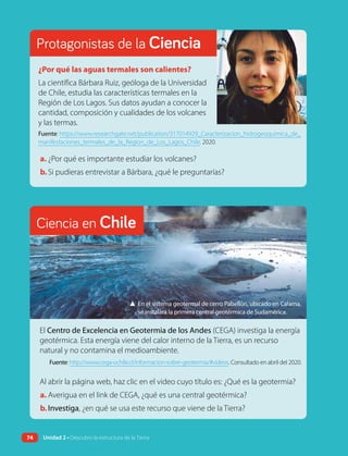 Protagonistas de la Ciencia
¿Por qué las aguas termales son calientes?
La científica Bárbara Ruiz, geóloga de la Universidad
de Chile, estudia las características termales en la
Región de Los Lagos. Sus datos ayudan a conocer la
cantidad, composición y cualidades de los volcanes
y las termas.
Fuente: https://www.researchgate.net/publication/317014929_Caracterizacion_hidrogeoquimica_de_
manifestaciones_termales_de_la_Region_de_Los_Lagos_Chile. 2020.
a. ¿Por qué es importante estudiar los volcanes?
b.Si pudieras entrevistar a Bárbara, ¿qué le preguntarías?
Ciencia en Chile
▲ En el sistema geotermal de cerro Pabellón, ubicado en Calama,
se instalará la primera central geotérmica de Sudamérica.
El Centro de Excelencia en Geotermia de los Andes (CEGA) investiga la energía
geotérmica. Esta energía viene del calor interno de la Tierra, es un recurso
natural y no contamina el medioambiente.
Fuente: http://www.cega-uchile.cl/informacion-sobre-geotermia/#videos. Consultado en abril del 2020.
Al abrir la página web, haz clic en el video cuyo título es: ¿Qué es la geotermia?
a. Averigua en el link de CEGA, ¿qué es una central geotérmica?
b.Investiga, ¿en qué se usa este recurso que viene de la Tierra?
74 Unidad 2 • Descubro la estructura de la Tierra
 