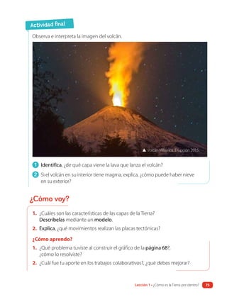 1. ¿Cuáles son las características de las capas de la Tierra?
Descríbelas mediante un modelo.
2. Explica, ¿qué movimientos realizan las placas tectónicas?
¿Cómo aprendo?
1. ¿Qué problema tuviste al construir el gráfico de la página 68?,
¿cómo lo resolviste?
2. ¿Cuál fue tu aporte en los trabajos colaborativos?, ¿qué debes mejorar?
1 Identifica, ¿de qué capa viene la lava que lanza el volcán?
2 Si el volcán en su interior tiene magma, explica, ¿cómo puede haber nieve
en su exterior?
Observa e interpreta la imagen del volcán.
▲ Volcán Villarrica. Erupción 2015.
Actividad final
¿Cómo voy?
Lección 1 • ¿Cómo es la Tierra por dentro? 75
 