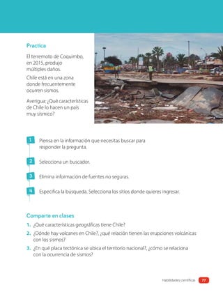 Practica
El terremoto de Coquimbo,
en 2015, produjo
múltiples daños.
Chile está en una zona
donde frecuentemente
ocurren sismos.
Averigua: ¿Qué características
de Chile lo hacen un país
muy sísmico?
Comparte en clases
1 Piensa en la información que necesitas buscar para
responder la pregunta.
2 Selecciona un buscador.
3 Elimina información de fuentes no seguras.
4 Especifica la búsqueda. Selecciona los sitios donde quieres ingresar.
1. ¿Qué características geográficas tiene Chile?
2. ¿Dónde hay volcanes en Chile?, ¿qué relación tienen las erupciones volcánicas
con los sismos?
3. ¿En qué placa tectónica se ubica el territorio nacional?, ¿cómo se relaciona
con la ocurrencia de sismos?
77
Habilidades científicas
 