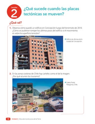 1. Observa cómo quedó un edificio en Concepción luego del terremoto de 2010.
¿Cómo se pudieron romper los últimos pisos del edificio si el movimiento
es sobre la superficie terrestre?
2. En las zonas costeras de Chile hay carteles como el de la imagen.
¿Por qué ocurren los tsunamis?
▲
Caleta Tortel,
Patagonia, Chile.
▲
Edificio de oficinas de la
ciudad de Concepción.
¿Qué sé?
¿Qué sucede cuando las placas
tectónicas se mueven?
2
Lección
Unidad 2 • Descubro la estructura de la Tierra
78
 
