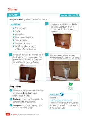 Respondan:
Pregunta inicial: ¿Cómo se miden los sismos?
a Elaboraron un instrumento llamado
sismógrafo. Describan, ¿qué
información entrega?
b Expliquen, ¿por qué es importante
conocer estas mediciones?
c Interpreten, ¿dónde hay necesidad
de usar un sismógrafo?
Sismos
Hagan un agujero en el fondo
del vaso. Cuelguen el vaso
como muestra la imagen.
Mientras un estudiante mueve
levemente la caja, otro tira del papel.
Actividad
1
2 3
Me conecto
Ingresa a
http://www.sismologia.cl/
Haz clic en sismicidad e investiga
los últimos sismos ocurridos en la
zona donde vives.
Trabajo colaborativo
◗ Caja de cartón
◗ Cordel
◗ Vaso plástico
◗ Monedas o plasticina
◗ Cinta adhesiva
◗ Plumón marcador
◗ Papel cortado a lo largo
unido en forma de cinta
Materiales
Coloquen la punta del plumón en el
fondo del vaso y pongan monedas
para sujetarlo. Pasen la tira de papel
de un extremo a otro de la caja.
Páginas
38 y 39
Unidad 2 • Descubro la estructura de la Tierra
80
 