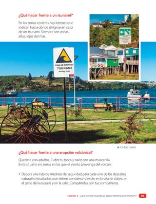 ¿Qué hacer frente a un tsunami?
¿Qué hacer frente a una erupción volcánica?
En las zonas costeras hay letreros que
indican hacia dónde dirigirse en caso
de un tsunami. Siempre son zonas
altas, lejos del mar.
Quédate con adultos. Cubre tu boca y nariz con una mascarilla.
Evita situarte en zonas en las que el viento provenga del volcán.
▲ Chiloé, Castro.
 Elabora una lista de medidas de seguridad para cada uno de los desastres
naturales estudiados, que deben considerar si están en la sala de clases, en
el patio de la escuela y en la calle. Compártelas con tus compañeros.
Lección 2 • ¿Qué sucede cuando las placas tectónicas se mueven? 89
 