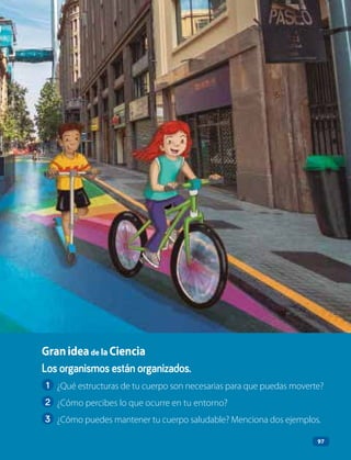 97
Los organismos están organizados.
1 ¿Qué estructuras de tu cuerpo son necesarias para que puedas moverte?
2 ¿Cómo percibes lo que ocurre en tu entorno?
3 ¿Cómo puedes mantener tu cuerpo saludable? Menciona dos ejemplos.
Granideade la Ciencia
97
 