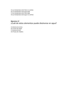 A ) La temperatura del hielo no cambia
B ) La temperatura del agua baja
C ) La temperatura del hielo baja
D ) La temperatura del agua no cambia
Ejercicio 17
¿Cuál de estos elementos puede disolverse en agua?
A ) Granos de arena
B ) Trozos de papel
C ) Granos de sal
D ) Trozos de madera
 