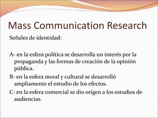 Mass Communication Research Señales de identidad: A- en la esfera política se desarrolla un interés por la propaganda y las formas de creación de la opinión pública. B- en la esfera moral y cultural se desarrolló ampliamente el estudio de los efectos. C- en la esfera comercial se dio origen a los estudios de audiencias. 