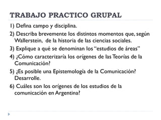 TRABAJO PRACTICO GRUPAL 1) Defina campo y disciplina. 2) Describa brevemente los distintos momentos que, según Wallerstein,  de la historia de las ciencias sociales. 3) Explique a qué se denominan los “estudios de áreas” 4) ¿Cómo caracterizaría los orígenes de las Teorías de la Comunicación? 5) ¿Es posible una Epistemología de la Comunicación? Desarrolle. 6) Cuáles son los orígenes de los estudios de la comunicación en Argentina? 