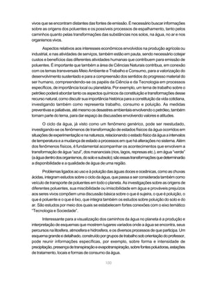 vivos que se encontram distantes das fontes de emissão. É necessário buscar informações
sobre as origens dos poluentes e os possíveis processos de espalhamento, tanto pelos
caminhos quanto pelas transformações das substâncias nos solos, na água, no ar e nos
organismos vivos.

       Aspectos relativos aos interesses econômicos envolvidos na produção agrícola ou
industrial, e nas atividades de serviços, também estão em pauta, sendo necessário cotejar
custos e benefícios das diferentes atividades humanas que contribuem para emissão de
poluentes. É importante que também a área de Ciências Naturais contribua, em conexão
com os temas transversais Meio Ambiente e Trabalho e Consumo, para a valorização do
desenvolvimento sustentado e para a compreensão dos sentidos do progresso material do
ser humano, compreendendo-se os papéis da Ciência e da Tecnologia em processos
específicos, de importância local ou planetária. Por exemplo, um tema de trabalho sobre o
petróleo poderá abordar tanto os aspectos químicos da constituição e transformações desse
recurso natural, como discutir sua importância histórica para a constituição da vida cotidiana,
investigando também como representa trabalho, consumo e poluição. As medidas
preventivas e paliativas, até mesmo os desastres ambientais envolvendo o petróleo, também
tomam parte do tema, para dar espaço às discussões envolvendo valores e atitudes.

      O ciclo da água, já visto como um fenômeno genérico, pode ser reestudado,
investigando-se os fenômenos de transformação de estados físicos da água ocorridos em
situações de experimentação e na natureza, relacionando o estado físico da água a intervalos
de temperatura e a mudança de estado a processos em que há alterações no sistema. Além
dos fenômenos físicos, é fundamental acompanhar os acontecimentos que envolvem a
transformação de água “azul”, dos mananciais (rios, lagos, represas etc.), em água “verde”
(a água dentro dos organismos, do solo e subsolo); são essas transformações que determinarão
a disponibilidade e a qualidade de água de uma região.

      Problemas ligados ao uso e à poluição das águas doces e oceânicas, como as chuvas
ácidas, integram estudos sobre o ciclo da água, que passa a ser considerada também como
veículo de transporte de poluentes em todo o planeta. As investigações sobre as origens de
diferentes poluentes, sua miscibilidade ou imiscibilidade em água e prováveis prejuízos
aos seres vivos compõem uma discussão básica sobre o que é sujeira, o que é poluição, o
que é poluente e o que é lixo, que integra também os estudos sobre poluição do solo e do
ar. São estudos por meio dos quais se estabelecem fortes conexões com o eixo temático
“Tecnologia e Sociedade”.

       Interessante para a visualização dos caminhos da água no planeta é a produção e
interpretação de esquemas que mostrem lugares variados onde a água se encontra, seus
percursos na litosfera, atmosfera e hidrosfera, e os diversos processos de que participa. Um
esquema grande e detalhado, construído por grupos de trabalho sob orientação do professor,
pode reunir informações específicas, por exemplo, sobre forma e intensidade de
precipitação, presença de transpiração e evapotranspiração, sobre fontes poluidoras, estações
de tratamento, locais e formas de consumo da água.

                                             100
 