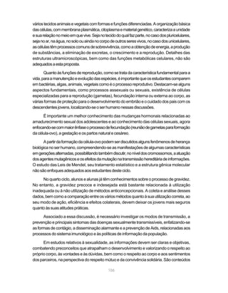 vários tecidos animais e vegetais com formas e funções diferenciadas. A organização básica
das células, com membrana plasmática, citoplasma e material genético, caracteriza a unidade
e sua relação no meio em que vive. Seja no tecido do qual faz parte, no caso dos pluricelulares,
seja no ar, na água, no solo ou ainda no corpo de outros seres vivos, no caso dos unicelulares,
as células têm processos comuns de sobrevivência, como a obtenção de energia, a produção
de substâncias, a eliminação de excretas, o crescimento e a reprodução. Detalhes das
estruturas ultramicroscópicas, bem como das funções metabólicas celulares, não são
adequados a esta proposta.

       Quanto às funções de reprodução, como se trata da característica fundamental para a
vida, para a manutenção e evolução das espécies, é importante que os estudantes comparem
em bactérias, algas, animais, vegetais como é o processo reprodutivo. Destacam-se alguns
aspectos fundamentais, como processos assexuais ou sexuais, existência de células
especializadas para a reprodução (gametas), fecundação interna ou externa ao corpo, as
várias formas de proteção para o desenvolvimento do embrião e o cuidado dos pais com os
descendentes jovens, localizando-se o ser humano nessas discussões.

      É importante um melhor conhecimento das mudanças hormonais relacionadas ao
amadurecimento sexual dos adolescentes e ao conhecimento das células sexuais, agora
enfocando-se com maior ênfase o processo de fecundação (reunião de gametas para formação
da célula-ovo), a gestação e os partos natural e cesáreo.

      A partir da formação da célula-ovo podem ser discutidos alguns fenômenos de herança
biológica no ser humano, compreendendo-se as manifestações de algumas características
em gerações alternadas, possibilitando também discutir, no nível dos cromossomos, a atuação
dos agentes mutagênicos e os efeitos da mutação na transmissão hereditária de informações.
O estudo das Leis de Mendel, seu tratamento estatístico e a estrutura gênica molecular
não são enfoques adequados aos estudantes deste ciclo.

     No quarto ciclo, alunos e alunas já têm conhecimentos sobre o processo de gravidez.
No entanto, a gravidez precoce e indesejada está bastante relacionada à utilização
inadequada ou à não utilização de métodos anticoncepcionais. A coleta e análise desses
dados, bem como a comparação entre os vários métodos quanto à sua utilização correta, ao
seu modo de ação, eficiência e efeitos colaterais, devem deixar os jovens mais seguros
quanto às suas atitudes práticas.

      Associado a essa discussão, é necessário investigar os modos de transmissão, a
prevenção e principais sintomas das doenças sexualmente transmissíveis, enfatizando-se
as formas de contágio, a disseminação alarmante e a prevenção de Aids, relacionadas aos
processos do sistema imunológico e às políticas de informação da população.

      Em estudos relativos à sexualidade, as informações devem ser claras e objetivas,
combatendo preconceitos que atrapalham o desenvolvimento e valorizando o respeito ao
próprio corpo, às vontades e às dúvidas, bem como o respeito ao corpo e aos sentimentos
dos parceiros, na perspectiva do respeito mútuo e da convivência solidária. São conteúdos

                                             106
 