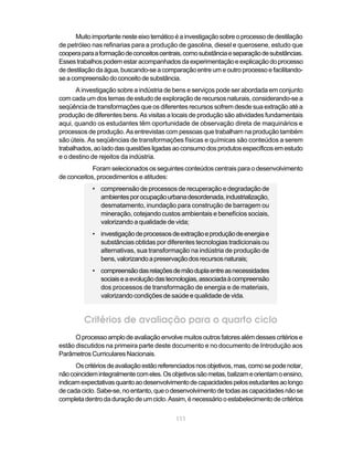 Muito importante neste eixo temático é a investigação sobre o processo de destilação
de petróleo nas refinarias para a produção de gasolina, diesel e querosene, estudo que
coopera para a formação de conceitos centrais, como substância e separação de substâncias.
Esses trabalhos podem estar acompanhados da experimentação e explicação do processo
de destilação da água, buscando-se a comparação entre um e outro processo e facilitando-
se a compreensão do conceito de substância.
      A investigação sobre a indústria de bens e serviços pode ser abordada em conjunto
com cada um dos temas de estudo de exploração de recursos naturais, considerando-se a
seqüência de transformações que os diferentes recursos sofrem desde sua extração até a
produção de diferentes bens. As visitas a locais de produção são atividades fundamentais
aqui, quando os estudantes têm oportunidade de observação direta de maquinários e
processos de produção. As entrevistas com pessoas que trabalham na produção também
são úteis. As seqüências de transformações físicas e químicas são conteúdos a serem
trabalhados, ao lado das questões ligadas ao consumo dos produtos específicos em estudo
e o destino de rejeitos da indústria.
            Foram selecionados os seguintes conteúdos centrais para o desenvolvimento
de conceitos, procedimentos e atitudes:
            • compreensão de processos de recuperação e degradação de
              ambientes por ocupação urbana desordenada, industrialização,
              desmatamento, inundação para construção de barragem ou
              mineração, cotejando custos ambientais e benefícios sociais,
              valorizando a qualidade de vida;
            • investigação de processos de extração e produção de energia e
              substâncias obtidas por diferentes tecnologias tradicionais ou
              alternativas, sua transformação na indústria de produção de
              bens, valorizando a preservação dos recursos naturais;
            • compreensão das relações de mão dupla entre as necessidades
              sociais e a evolução das tecnologias, associada à compreensão
              dos processos de transformação de energia e de materiais,
              valorizando condições de saúde e qualidade de vida.


         Critérios de avaliação para o quarto ciclo
      O processo amplo de avaliação envolve muitos outros fatores além desses critérios e
estão discutidos na primeira parte deste documento e no documento de Introdução aos
Parâmetros Curriculares Nacionais.
      Os critérios de avaliação estão referenciados nos objetivos, mas, como se pode notar,
não coincidem integralmente com eles. Os objetivos são metas, balizam e orientam o ensino,
indicam expectativas quanto ao desenvolvimento de capacidades pelos estudantes ao longo
de cada ciclo. Sabe-se, no entanto, que o desenvolvimento de todas as capacidades não se
completa dentro da duração de um ciclo. Assim, é necessário o estabelecimento de critérios


                                           111
 