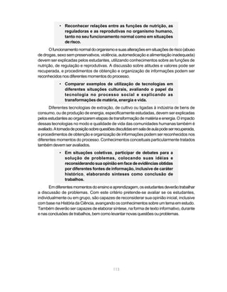 • Reconhecer relações entre as funções de nutrição, as
              reguladoras e as reprodutivas no organismo humano,
              tanto no seu funcionamento normal como em situações
              de risco.
      O funcionamento normal do organismo e suas alterações em situações de risco (abuso
de drogas, sexo sem preservativos, violência, automedicação e alimentação inadequada)
devem ser explicadas pelos estudantes, utilizando conhecimentos sobre as funções de
nutrição, de regulação e reprodutivas. A discussão sobre atitudes e valores pode ser
recuperada, e procedimentos de obtenção e organização de informações podem ser
reconhecidos nos diferentes momentos do processo.
            • Comparar exemplos de utilização de tecnologias em
              diferentes situações culturais, avaliando o papel da
              tecnologia no processo social e explicando as
              transformações de matéria, energia e vida.
      Diferentes tecnologias de extração, de cultivo ou ligadas à indústria de bens de
consumo, ou de produção de energia, especificamente estudadas, devem ser explicadas
pelos estudantes ao organizarem etapas de transformação de matéria e energia. O impacto
dessas tecnologias no modo e qualidade de vida das comunidades humanas também é
avaliado. A tomada de posição sobre questões discutidas em sala de aula pode ser recuperada,
e procedimentos de obtenção e organização de informações podem ser reconhecidos nos
diferentes momentos do processo. Conhecimentos conceituais particularmente tratados
também devem ser avaliados.
            • Em situações coletivas, participar de debates para a
              solução de problemas, colocando suas idéias e
              reconsiderando sua opinião em face de evidências obtidas
              por diferentes fontes de informação, inclusive de caráter
              histórico, elaborando sínteses como conclusão de
              trabalhos.
       Em diferentes momentos do ensino e aprendizagem, os estudantes deverão trabalhar
a discussão de problemas. Com este critério pretende-se avaliar se os estudantes,
individualmente ou em grupo, são capazes de reconsiderar sua opinião inicial, inclusive
com base na História da Ciência, avançando os conhecimentos sobre um tema em estudo.
Também deverão ser capazes de elaborar síntese, na forma de texto informativo, durante
e nas conclusões de trabalhos, bem como levantar novas questões ou problemas.




                                            113
 