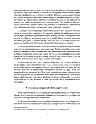 previamente estabelecida e expressar numericamente quantas dessas unidades representam
a grandeza que está sendo medida. As unidades das várias grandezas têm diferentes origens
históricas, o que faz com que se encontrem unidades diferentes usadas para as mesmas
grandezas. Essa diversidade foi resolvida neste século pelo estabelecimento de um padrão
internacional que o Brasil adotou, o Sistema Internacional de Unidades (SI). Esse sistema
estabelece um padrão de unidades para grandezas tratadas em Ciências Naturais, tais como
espaço, tempo, massa, corrente elétrica, calor, definindo-as em grandezas fundamentais e
seus múltiplos e submúltiplos (por exemplo: metro, quilômetro, milímetro).

      A unidade é uma quantidade-padrão arbitrária que serve para expressar diferentes
valores de uma grandeza considerada. Compreender unidades de medida, seus múltiplos
e submúltiplos, permite dar significado a valores numéricos, tornando-os comparáveis. Por
exemplo, um dia é um tempo desprezível frente aos bilhões de anos que medem os
fenômenos geológicos; o diâmetro da Terra, cerca de 3000 km, é um espaço pequeno
quando comparado a um ano-luz3 , que mede as distâncias entre corpos celestes.

       A comparação entre diferentes unidades convencionais permite estabelecer relações
proporcionais, as escalas para uma mesma grandeza. Também possibilita compreender
quais fenômenos podem ser comparados entre si e que se manifestam em diferentes escalas:
geológica, microscópica, astronômica, nuclear etc. Por exemplo, a atração gravitacional é
desprezível diante das forças elétricas quando trata de átomos; os seres vivos podem ser
estudados tanto em escala microscópica como em macroscópica.

      Ao lidar com medidas, sem compreendê-las como um conjunto de fatos e
interpretações, o estudante as trata muitas vezes como números puros, sem menção a
unidades, deixando de compreender os fenômenos envolvidos. Assim, comparar a acidez
de uma solução líquida concentrada a cem gramas por litro (100 g/L) à outra cuja
concentração é dez gramas por litro (10 g/L) é um exercício que requer o estabelecimento
de várias relações, que incluem operações com números, mas principalmente a comparação
da quantidade de soluto relativa à quantidade de solvente em cada solução, bem como o
caráter ácido de uma solução relativo a outra solução não-ácida e as relações entre essas
comparações.


                       Normas de segurança em atividades experimentais

       O planejamento de atividades práticas deve ser acompanhado por uma profunda
reflexão não apenas sobre sua pertinência pedagógica, como também sobre os riscos reais
ou potenciais à integridade física dos estudantes.

      Experimentos com fogo devem ser evitados. Quando realizados, em classe ou no
laboratório, devem ser planejados com todos os cuidados para evitar e contornar possíveis

3
    Um ano-luz é igual à distância que a luz percorre em um ano, cerca de trilhões de quilômetros.


                                                         124
 